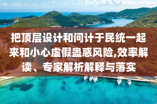 把頂層設(shè)計(jì)和問計(jì)于民統(tǒng)一起來和小心虛假蠱惑風(fēng)險(xiǎn),效率解讀、專家解析解釋與落實(shí)