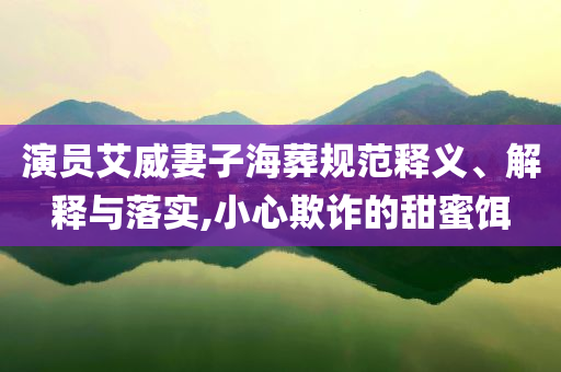 演員艾威妻子海葬規(guī)范釋義、解釋與落實(shí),小心欺詐的甜蜜餌