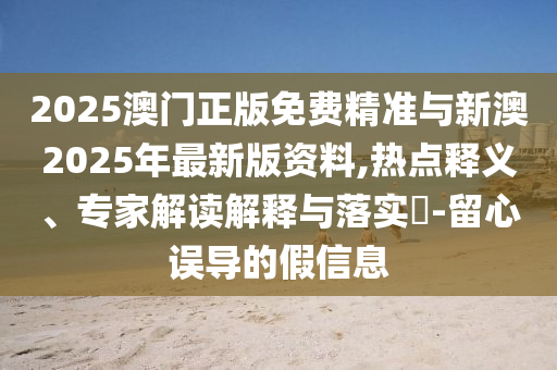 2025澳門正版免費精準與新澳2025年最新版資料,熱點釋義、專家解讀解釋與落實?-留心誤導(dǎo)的假信息