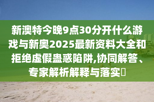 新澳特今晚9點(diǎn)30分開什么游戲與新奧2025最新資料大全和拒絕虛假蠱惑陷阱,協(xié)同解答、專家解析解釋與落實(shí)?
