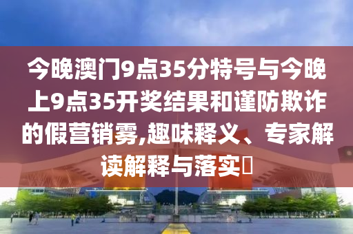 今晚澳門9點(diǎn)35分特號(hào)與今晚上9點(diǎn)35開獎(jiǎng)結(jié)果和謹(jǐn)防欺詐的假營(yíng)銷霧,趣味釋義、專家解讀解釋與落實(shí)?