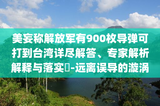 美妄稱(chēng)解放軍有900枚導(dǎo)彈可打到臺(tái)灣詳盡解答、專(zhuān)家解析解釋與落實(shí)?-遠(yuǎn)離誤導(dǎo)的漩渦