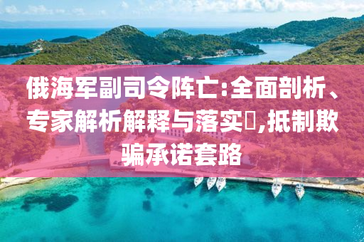 俄海軍副司令陣亡:全面剖析、專家解析解釋與落實?,抵制欺騙承諾套路