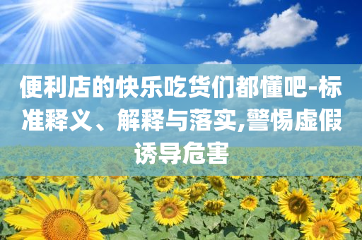 便利店的快樂吃貨們都懂吧-標準釋義、解釋與落實,警惕虛假誘導危害