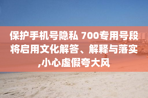 保護手機號隱私 700專用號段將啟用文化解答、解釋與落實,小心虛假夸大風