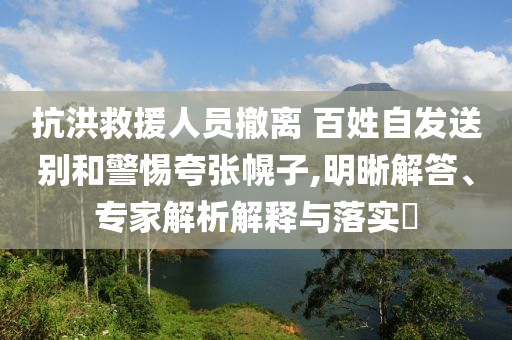 抗洪救援人員撤離 百姓自發(fā)送別和警惕夸張幌子,明晰解答、專家解析解釋與落實(shí)?