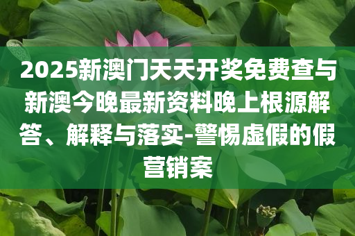 2025新澳門天天開獎免費(fèi)查與新澳今晚最新資料晚上根源解答、解釋與落實-警惕虛假的假營銷案