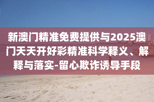 新澳門精準(zhǔn)免費(fèi)提供與2025澳門天天開好彩精準(zhǔn)科學(xué)釋義、解釋與落實-留心欺詐誘導(dǎo)手段