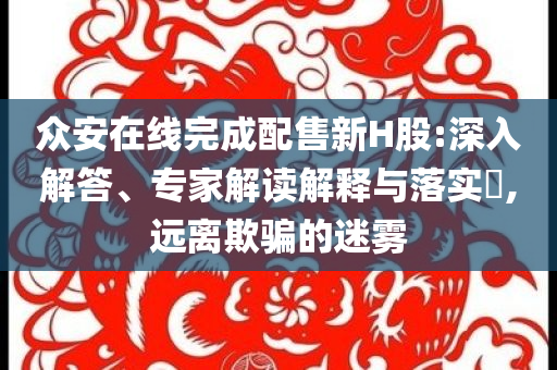 眾安在線完成配售新H股:深入解答、專家解讀解釋與落實?,遠(yuǎn)離欺騙的迷霧