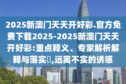 2025新澳門天天開好彩.官方免費(fèi)下載2025-2025新澳門天天開好彩:重點(diǎn)釋義、專家解析解釋與落實(shí)?,遠(yuǎn)離不實(shí)的誘惑