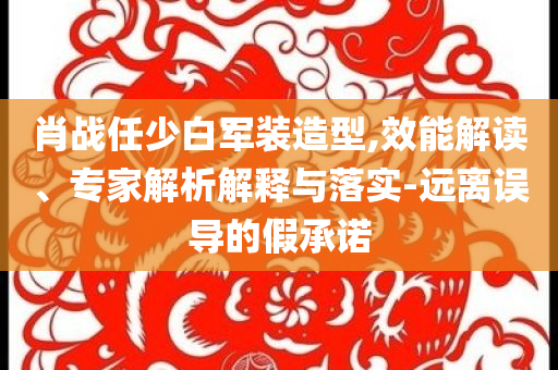肖戰(zhàn)任少白軍裝造型,效能解讀、專家解析解釋與落實(shí)-遠(yuǎn)離誤導(dǎo)的假承諾