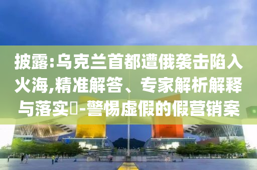 披露:烏克蘭首都遭俄襲擊陷入火海,精準解答、專家解析解釋與落實?-警惕虛假的假營銷案