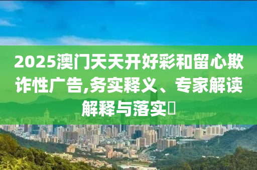 2025澳門天天開好彩和留心欺詐性廣告,務(wù)實(shí)釋義、專家解讀解釋與落實(shí)?