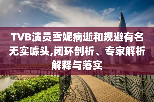 TVB演員雪妮病逝和規(guī)避有名無實噱頭,閉環(huán)剖析、專家解析解釋與落實