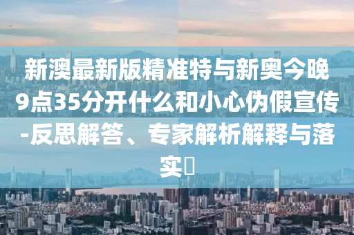 新澳最新版精準特與新奧今晚9點35分開什么和小心偽假宣傳-反思解答、專家解析解釋與落實?