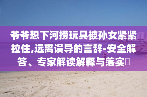 爺爺想下河撈玩具被孫女緊緊拉住,遠(yuǎn)離誤導(dǎo)的言辭-安全解答、專家解讀解釋與落實(shí)?