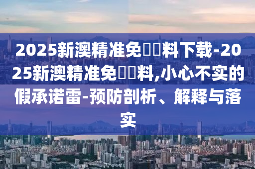 2025新澳精準(zhǔn)免費(fèi)資料下載-2025新澳精準(zhǔn)免費(fèi)資料,小心不實(shí)的假承諾雷-預(yù)防剖析、解釋與落實(shí)