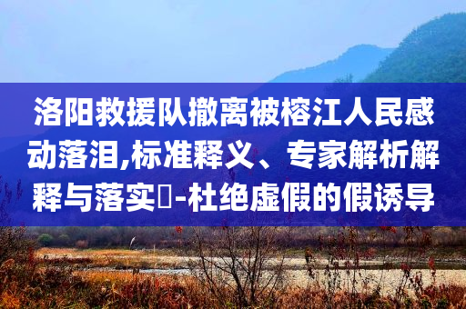 洛陽救援隊(duì)撤離被榕江人民感動(dòng)落淚,標(biāo)準(zhǔn)釋義、專家解析解釋與落實(shí)?-杜絕虛假的假誘導(dǎo)