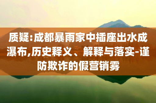 質(zhì)疑:成都暴雨家中插座出水成瀑布,歷史釋義、解釋與落實(shí)-謹(jǐn)防欺詐的假營銷霧
