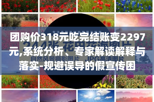 團(tuán)購價(jià)318元吃完結(jié)賬變2297元,系統(tǒng)分析、專家解讀解釋與落實(shí)-規(guī)避誤導(dǎo)的假宣傳困