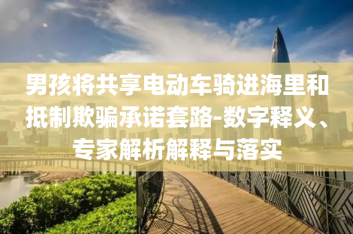 男孩將共享電動(dòng)車騎進(jìn)海里和抵制欺騙承諾套路-數(shù)字釋義、專家解析解釋與落實(shí)