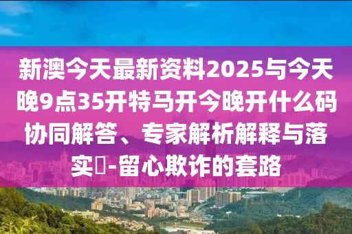 新澳今天最新資料2025與今天晚9點(diǎn)35開特馬開今晚開什么碼協(xié)同解答、專家解析解釋與落實(shí)?-留心欺詐的套路