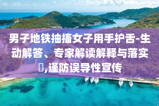 男子地鐵抽搐女子用手護(hù)舌-生動(dòng)解答、專家解讀解釋與落實(shí)?,謹(jǐn)防誤導(dǎo)性宣傳