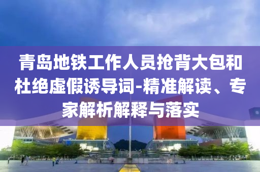 青島地鐵工作人員搶背大包和杜絕虛假誘導(dǎo)詞-精準(zhǔn)解讀、專家解析解釋與落實(shí)