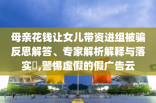 母親花錢讓女兒帶資進(jìn)組被騙反思解答、專家解析解釋與落實?,警惕虛假的假廣告云