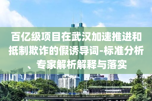 百億級(jí)項(xiàng)目在武漢加速推進(jìn)和抵制欺詐的假誘導(dǎo)詞-標(biāo)準(zhǔn)分析、專家解析解釋與落實(shí)