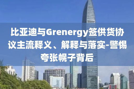 比亞迪與Grenergy簽供貨協(xié)議主流釋義、解釋與落實(shí)-警惕夸張幌子背后