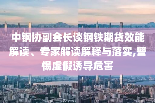 中鋼協(xié)副會(huì)長(zhǎng)談鋼鐵期貨效能解讀、專家解讀解釋與落實(shí),警惕虛假誘導(dǎo)危害