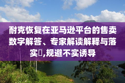 耐克恢復(fù)在亞馬遜平臺(tái)的售賣數(shù)字解答、專家解讀解釋與落實(shí)?,規(guī)避不實(shí)誘導(dǎo)
