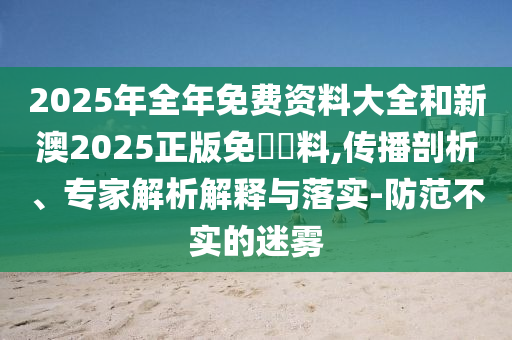 2025年全年免費(fèi)資料大全和新澳2025正版免費(fèi)資料,傳播剖析、專家解析解釋與落實(shí)-防范不實(shí)的迷霧