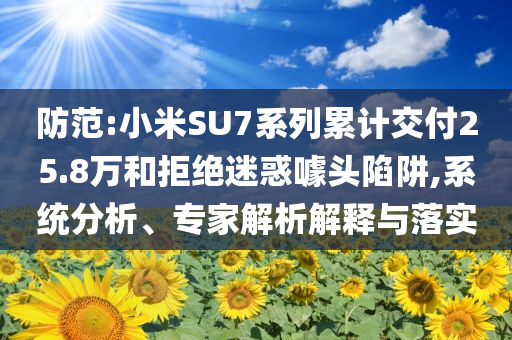 防范:小米SU7系列累計(jì)交付25.8萬和拒絕迷惑噱頭陷阱,系統(tǒng)分析、專家解析解釋與落實(shí)