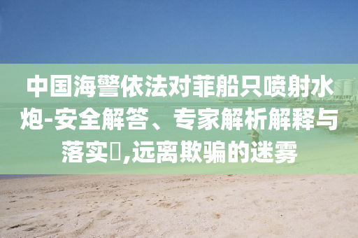 中國海警依法對菲船只噴射水炮-安全解答、專家解析解釋與落實(shí)?,遠(yuǎn)離欺騙的迷霧