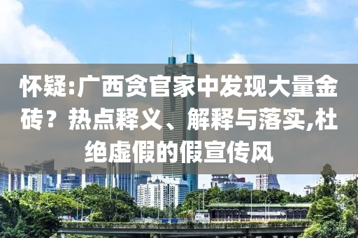 懷疑:廣西貪官家中發(fā)現(xiàn)大量金磚？熱點(diǎn)釋義、解釋與落實(shí),杜絕虛假的假宣傳風(fēng)