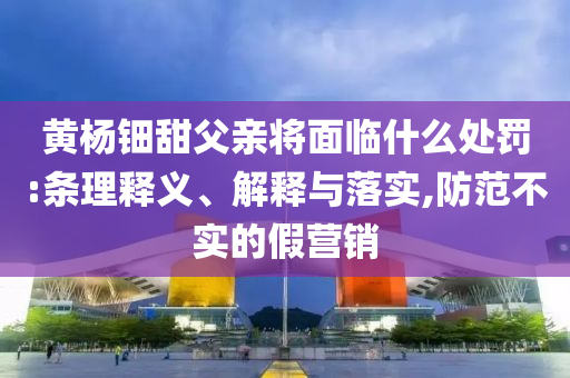 黃楊鈿甜父親將面臨什么處罰:條理釋義、解釋與落實(shí),防范不實(shí)的假營銷
