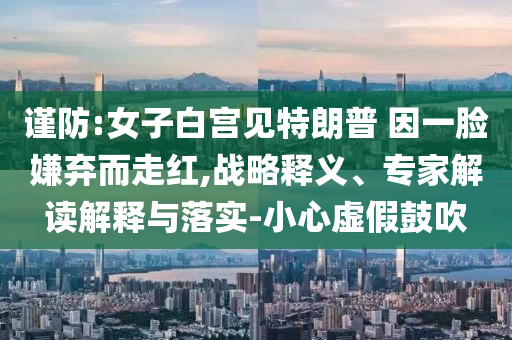 謹(jǐn)防:女子白宮見特朗普 因一臉嫌棄而走紅,戰(zhàn)略釋義、專家解讀解釋與落實(shí)-小心虛假鼓吹