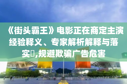 《街頭霸王》電影正在商定主演經(jīng)驗(yàn)釋義、專家解析解釋與落實(shí)?,規(guī)避欺騙廣告危害