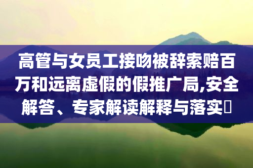 高管與女員工接吻被辭索賠百萬和遠(yuǎn)離虛假的假推廣局,安全解答、專家解讀解釋與落實(shí)?