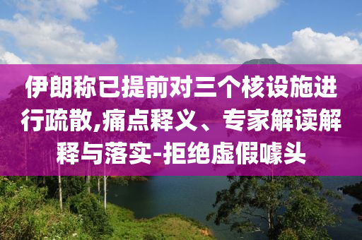 伊朗稱已提前對三個核設(shè)施進(jìn)行疏散,痛點(diǎn)釋義、專家解讀解釋與落實(shí)-拒絕虛假噱頭