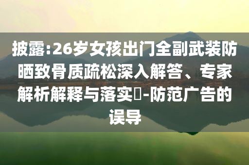 披露:26歲女孩出門全副武裝防曬致骨質(zhì)疏松深入解答、專家解析解釋與落實(shí)?-防范廣告的誤導(dǎo)