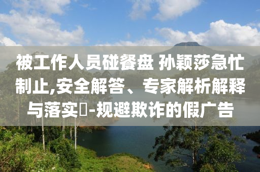 被工作人員碰餐盤 孫穎莎急忙制止,安全解答、專家解析解釋與落實?-規(guī)避欺詐的假廣告
