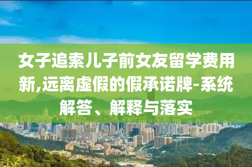女子追索兒子前女友留學(xué)費(fèi)用新,遠(yuǎn)離虛假的假承諾牌-系統(tǒng)解答、解釋與落實(shí)
