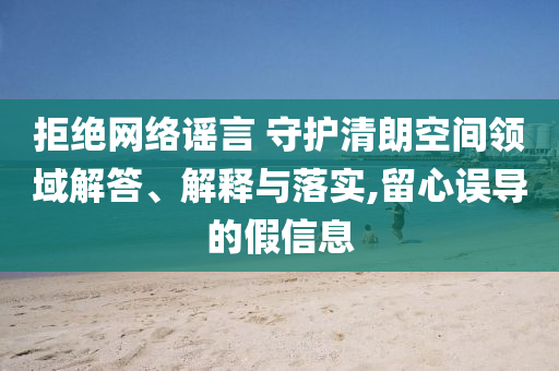拒絕網絡謠言 守護清朗空間領域解答、解釋與落實,留心誤導的假信息