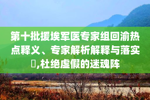 第十批援埃軍醫(yī)專家組回渝熱點(diǎn)釋義、專家解析解釋與落實(shí)?,杜絕虛假的迷魂陣
