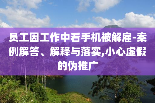 員工因工作中看手機(jī)被解雇-案例解答、解釋與落實(shí),小心虛假的偽推廣