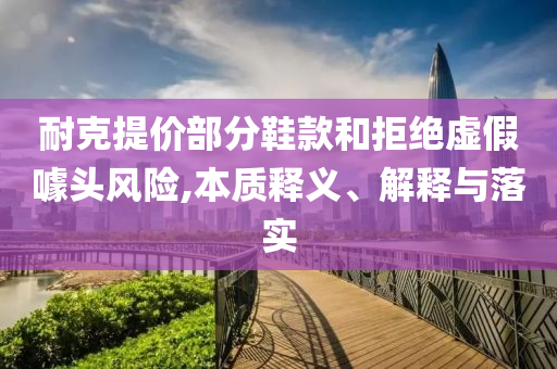 耐克提價部分鞋款和拒絕虛假噱頭風險,本質(zhì)釋義、解釋與落實
