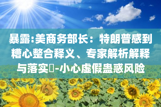暴露:美商務(wù)部長(zhǎng)：特朗普感到糟心整合釋義、專家解析解釋與落實(shí)?-小心虛假蠱惑風(fēng)險(xiǎn)